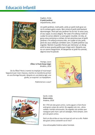 Educació Infantil
Hughes, Emily
El petit jardiner
Impedimenta, 2016
Un petit jardiner, molt petit, amb un jardí molt gran on
no hi creixen gaire coses. Ben mirat el jardí està bastant
desmanegat. Però pel seu jardiner ho és tot: la seva casa,
el seu sopar, la seva alegria. Per això s’hi esforça molt en
cuidar-lo sense obtenir a canvi gaire resultat. Un dia, al-
guna cosa comença a créixer, és tan preciosa que el petit
jardiner s’hi esforça encara més, en cuidar el seu jardí,
però els seus esforços semblen vans. El petit jardiner cau
esgotat. Només li queden forces per demanar un desig
amb la seva veueta petita que ningú sent. Després cau
en un somni llarguíssim. Al despertar el jardí ha canviat,
alguna cosa ha passat.
Huerga, Laura
L’Àlex i el hula hoop màgic
BiraBiro, 2016
On és l’Àlex? Però si només ha trepitjat el hula hoop!
Segueix-la per mars i boscos, mentre es transforma primer
en una formiga forçuda i després en una balena àgil, una
girafa, un esquirol i un hipopòtam.
Podrà tornar a casa?
Sarah, Linda
Grans amics
Andana, 2016
Bir i l’Eti són dos grans amics. Junts juguen a l’aire lliure
amb grans caixes de cartró. De vegades són reis , altres
soldats i també astronautes. De vegades són pirates que
naveguen pels mars i pel cel salvatges. Però sempre, sem-
pre són grans amics.
Però un dia arriba un nou noi que vol unir-se a ells. Poden
dos grans amics convertir-se en tres?
Una entranyable història sobre l’amistat.
 
