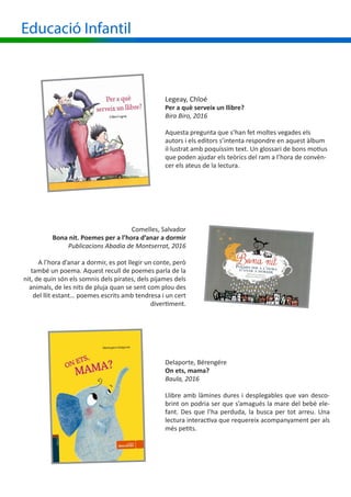 Educació Infantil
Legeay, Chloé
Per a què serveix un llibre?
Bira Biro, 2016
Aquesta pregunta que s’han fet moltes vegades els
autors i els editors s’intenta respondre en aquest àlbum
il·lustrat amb poquíssim text. Un glossari de bons motius
que poden ajudar els teòrics del ram a l’hora de convèn-
cer els ateus de la lectura.
Comelles, Salvador
Bona nit. Poemes per a l’hora d’anar a dormir
Publicacions Abadia de Montserrat, 2016
A l’hora d’anar a dormir, es pot llegir un conte, però
també un poema. Aquest recull de poemes parla de la
nit, de quin són els somnis dels pirates, dels pijames dels
animals, de les nits de pluja quan se sent com plou des
del llit estant… poemes escrits amb tendresa i un cert
divertiment.
Delaporte, Bérengére
On ets, mama?
Baula, 2016
Llibre amb làmines dures i desplegables que van desco-
brint on podria ser que s’amagués la mare del bebè ele-
fant. Des que l’ha perduda, la busca per tot arreu. Una
lectura interactiva que requereix acompanyament per als
més petits.
 