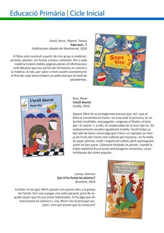 Gasol, Anna ; Blanch, Teresa
Saps què...?
Publicacions Abadia de Montserrat, 2016
El llibre està construït a partir de cinc grups o matèries:
animals, plantes, cos humà, univers i aliments. Per a cada
matèria trobem dobles pàgines plenes d’informacions
amb dibuixos que ens parlen de minitemes en relació a
la matèria. A més, per saber si hem assolit coneixements
al final de cada tema trobem un petit test que té molt de
passatemps.
Rius, Roser	
L’ocell daurat
Cruïlla, 2016
Aquest llibre té un protagonista estrany que, tot i que al
final es converteix en home i es casa amb la princesa, és un
burleta insofrible, mal pagador –enganya el filador, el teixi-
dor i el sastre– i, a més, és responsable de la mort del rei. Els
esdeveniments resulten igualment insòlits: l’ocell troba un
borralló de llana i encarrega que li facin un caputxó, es men-
ja els fruits del cirerer més estimat pel monarca i en fa mofa,
és caçat, plomat, rostit i engolit pel sobirà, però aconsegueix
sortir-ne ben parat. L’element fantàstic és pertot, i també la
triple repetició d’una acció amb lleugeres variacions, carac-
terístiques del conte popular.
Educació Primària | Cicle Inicial
Lienas, Gemma
Qui m’ha furtat les plomes?
Bromera, 2016
Carlota i el seu gat, Merlí, passen uns quants dies a la granja
de l’oncle. Se’n van a pegar una volta pel prat, però de se-
guida veuen que les aus estan rebolicades: hi ha algú que els
està furtant les plomes! I, clar, Merlí n’és el principal sos-
pitós. Com pot provar que és innocent?
 