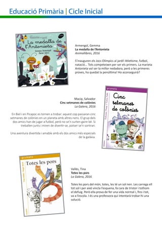 Armengol, Gemma
La medalla de l’Antonieta
Animallibres, 2016
S’inauguren els Jocs Olímpics al jardí! Atletisme, futbol,
natació... Tots competeixen per ser els primers. La marieta
Antonieta vol ser la millor nedadora, però a les primeres
proves, ha quedat la penúltima! Ho aconseguirà?
Macip, Salvador
Cinc setmanes de colònies
La Galera, 2016
En Biel i en Picapoc es tornen a trobar: aquest cop passaran cinc
setmanes de colònies en un planeta amb altres nens. El grup dels
dos amics han de jugar a futbol, però no se’n surten gaire bé. Si
treballen junts i miren de divertir-se, potser se’n sortiran.
Una aventura divertida i amable amb els dos amics més especials
de la galàxia.
Educació Primària | Cicle Inicial
Vallès, Tina
Totes les pors
La Galera, 2016
Totes les pors del món, totes, les té un sol nen. Les carrega ell
tot sol i per això vincla l’esquena, fa cara de tristor i tothom
el defuig. Però ella prova de fer una vida normal i, fins i tot,
va a l’escola. I és una professora qui intentarà trobar-hi una
solució.
 