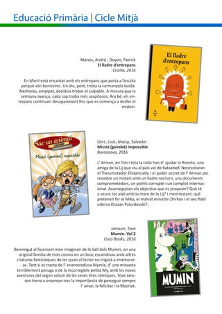 Educació Primària | Cicle Mitjà
Llort, Lluís; Macip, Salvador
Missió (gairebé) impossible
Barcanova, 2016
L’ Arman, en Tim i tota la colla han d’ ajudar la Rosvita, una
amiga de la Lij que viu al país veí de Katxatxof. Necessitaran
el Transmutador Distanciatiu i el poder secret de l’ Arman per
resoldre un misteri amb un lladre nocturn, uns documents
comprometedors, un polític corrupte i un complot internac-
ional. Aconseguiran els objectius que es proposin? Què té
a veure tot això amb la mare de la Lij? I mentrestant, què
pretenen fer el Mika, el malvat ministre Zhirkov i el seu fidel
esbirro Drazan Palurdovski?.
Marois, André ; Doyon, Patrick
El lladre d’entrepans
Cruïlla, 2016
En Martí està encantat amb els entrepans que porta a l’escola
perquè són boníssims. Un dia, però, troba la carmanyola buida.
Aleshores, empipat, decideix trobar el culpable. A mesura que la
setmana avança, cada cop troba més sospitosos. Ara bé, els en-
trepans continuen desapareixent fins que es comença a desfer el
misteri.
Jansson, Tove
Mumin. Vol 2
Coco Books, 2016
Benvingut al fascinant món imaginari de la Vall dels Mumin, on una
original família de trols conviu en un bosc escandinau amb altres
criatures fantàstiques de les quals el lector no trigarà a enamorar-
se. Tant si es tracta de l’ enamoradissa Mymla, d’ una minyona
terriblement poruga o de la incorregible petita My, amb les noves
aventures del segon volum de les seves tires còmiques, Tove Jans-
son torna a ensenyar-nos la importància de perseguir sempre
l’ amor, la felicitat i la llibertat.
 
