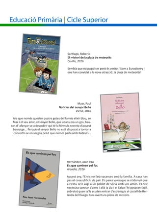 Maar, Paul
Notícies del senyor Bello
Viena, 2016
Ara que només queden quatre gotes del famós elixir blau, en
Max i el seu amic, el senyor Bello, que abans era un gos, hau-
ran d’ afanyar-se a descobrir qui té la fórmula secreta d’aquest
beuratge... Perquè el senyor Bello no està disposat a tornar a
convertir-se en un gos pelut que només parla amb lladrucs...
Santiago, Roberto
El misteri de la pluja de meteorits
Cruïlla, 2016
Sembla que no pugui ser però és veritat! Som a Eurodisney i
ens han convidat a la nova atracció: la pluja de meteorits!
Hernández, Joan Pau
Els que caminen pel foc
Arcadia, 2016
Aquest any, l’Enric no farà vacances amb la família. A casa han
passat coses difícils de pair. Els pares volen que se n’allunyi i que
a l’estiu se’n vagi a un poblet de Sòria amb uns amics. L’Enric
necessita canviar d’aires i allà la Lia i el Salva l’hi posaran fàcil,
sobretot quan se’ls acudeix entrar d’estranquis al castell de Ber-
landa del Duego. Una aventura plena de misteris.
Educació Primària | Cicle Superior
 