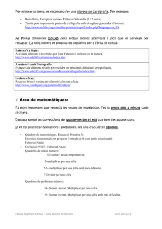 Per millorar la lletra, et recomano fer una llibreta de cal·ligrafia. Per exemple:

    -   Bona lletra. Escriptura cursiva. Editorial Salvatella (1.15 euros)
    -   També pots imprimer-te pautes de cal·ligrafia amb el següent generador d’internet:
        http://www.mclibre.org/consultar/primaria/copia2/index.php?language=es_ES


Al Portal d’internet Edu365 pots trobar moltes activitats i jocs que et serviran per
repassar. La teva mestra et proposa els següents per a l’àrea de català:

Entrena’t a llegir:
Activitats diferents i divertides per fixar l’atenció i millorar en la lectura.
http://www.edu365.cat/entrena/index.htm

Aventura’t amb l’ortografia:
Exercicis de diferents nivells per resoldre les principals dificultats ortogràfiques.
http://www.edu365.cat/primaria/muds/catala/ortografia/index.htm

Lectura eficaç:
Recursos breus i variats per afavorir la lectura eficaç
http://www.jverdaguer.org/jsmedia/005eficas/




 Àrea de matemàtiques:

És molt important que repassis les taules de multiplicar. Fes la prova dels 2 minuts cada
setmana.

Repassa també les correccions del quadernet del 8 i mig que hem fet aquest curs.

Si et cal practicar operacions i problemes, fes una d’aquestes llibretes:

    -   Quadern de matemàtiques. Educació Primària 3r.
        Exercicis fonamentals per preparar l’entrada al 4t curs (amb solucionari)
        Editorial Nadal
    -   Col·lecció 9 SET. Editorial Nadal
        Quaderns de càlcul número:
                          4B-sumar i restar emportant-ne

                          5-multiplicar per una xifra

                         5A- multiplicar per una xifra amb més dificultat

                         7-Dividir per una xifra

        Quaderns de problemes número:

                          14- Sumar i restar. Multiplicar per una xifra

                          15- Sumar i restar. Multiplicar per una xifra amb més dificultat.




Escola Segimon Comas – Sant Quirze de Besora                                            Curs 2011/12
 