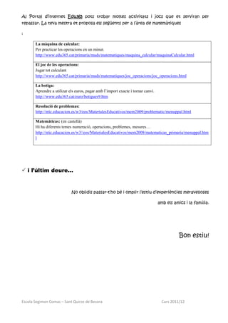 Al Portal d’internet Edu365 pots trobar moltes activitats i jocs que et serviran per
repassar. La teva mestra et proposa els següents per a l’àrea de matemàtiques

:

       La màquina de calcular:
       Per practicar les operacions en un minut.
       http://www.edu365.cat/primaria/muds/matematiques/maquina_calcular/maquinaCalcular.html

       El joc de les operacions:
       Jugar tot calculant
       http://www.edu365.cat/primaria/muds/matematiques/joc_operacions/joc_operacions.html

       La botiga:
       Aprendre a utilizar els euros, pagar amb l’import exacte i tornar canvi.
       http://www.edu365.cat/euro/botigues9.htm

       Resolució de problemas:
       http://ntic.educacion.es/w3/eos/MaterialesEducativos/mem2009/problematic/menuppal.html

       Matemàticas: (en castellà)
       Hi ha diferents temes numeració, operacions, problemes, mesures…
       http://ntic.educacion.es/w3//eos/MaterialesEducativos/mem2008/matematicas_primaria/menuppal.htm
       l




 i l’últim deure…



                            No oblidis passar-t’ho bé i omplir l’estiu d’experiències meravelloses

                                                                                  amb els amics i la família.




                                                                                             Bon estiu!




Escola Segimon Comas – Sant Quirze de Besora                                        Curs 2011/12
 