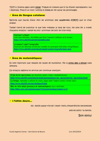 Escola Segimon Comas – Sant Quirze de Besora Curs 2013/2014
TEXT-2: Inventa algun petit conte .Tingues en compte que hi ha d’haver plantejament, nus
i desenllaç. Posa-hi un títol i utilitza el diàleg per fer parlar els personatges.
 Àrea de llengua catalana:
Recorda que hauràs d’anar fent les activitats dels quadernets d’ORTO que no s’han
acabat.
També t’anirà bé practicar el que hem treballat al llarg del curs. Ho pots fer a través
d’aquests enllaços i també els jocs i activitats del bloc de cicle mitjà.
Entrena’t a llegir:
Activitats diferents i divertides per fixar l’atenció i millorar en la lectura.
http://www.edu365.cat/entrena/index.htm
Aventura’t amb l’ortografia:
Exercicis de diferents nivells per resoldre les principals dificultats ortogràfiques.
http://www.edu365.cat/primaria/muds/catala/ortografia/index.htm
 Àrea de matemàtiques:
És molt important que repassis les taules de multiplicar. Fes la prova dels 2 minuts cada
setmana.
Els enllaços següents et serviran per continuar avançant:
El joc de les operacions: per practicar sumes, restes i multiplicacions.
http://www.edu365.cat/primaria/muds/matematiques/joc_operacions/joc_operacions.html
La botiga: Aprendre a utilizar els euros, pagar amb l’import exacte i tornar canvi.
http://www.edu365.cat/euro/botigues9.htm
Bloc de cicle mitjà (pestanya de matemàtiques): jocs i activitats.
http://blocs.xtec.cat/segimoncomas13cm/matematiques/mates-a-3r/
 i l’últim deure...
No oblidis passar-t’ho bé i omplir l’estiu d’experiències meravelloses
amb els amics i la família.
Bon estiu!
 