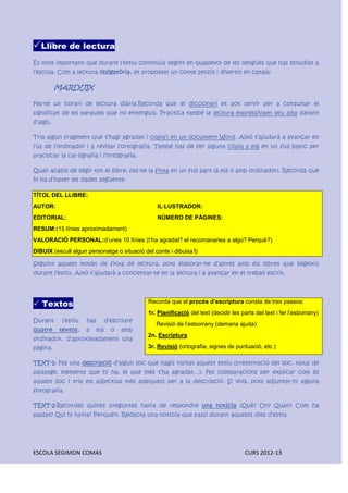 ESCOLA SEGIMON COMAS CURS 2012-13
Llibre de lectura
És molt important que durant l’estiu continuïs llegint en qualsevol de les llengües que has estudiat a
l’escola. Com a lectura obligatòria, et proposem un conte senzill i divertit en català:
MARDUIX
Fes-te un horari de lectura diària.Recorda que el diccionari et pot servir per a consultar el
significat de les paraules que no entenguis. Practica també la lectura expressivaen veu alta davant
d’algú.
Tria algun fragment que t’hagi agradat i copia’l en un document Word. Això t’ajudarà a avançar en
l’ús de l’ordinador i a revisar l’ortografia. També has de fer alguna còpia a mà en un full blanc per
practicar la cal·ligrafia i l’ortografia.
Quan acabis de llegir tot el llibre, fes-ne la fitxa en un full part (a mà o amb ordinador). Recorda que
hi ha d’haver les dades següents:
TÍTOL DEL LLIBRE:
AUTOR: IL·LUSTRADOR:
EDITORIAL: NÚMERO DE PÀGINES:
RESUM:(15 línies aproximadament)
VALORACIÓ PERSONAL:d’unes 10 línies (t’ha agradat? el recomanaries a algú? Perquè?)
DIBUIX (escull algun personatge o situació del conte i dibuixa’l)
Seguint aquest model de fitxa de lectura, pots elaborar-ne d’altres amb els llibres que llegeixis
durant l’estiu. Això t’ajudarà a concentar-te en la lectura i a avançar en el treball escrit.
 Textos
Durant l’estiu has d’escriure
quatre textos, a mà o amb
ordinador, d’aproximadament una
pàgina.
TEXT-1: Fes una descripció d’algun lloc que hagis visitat aquest estiu (presentació del lloc, tipus de
paisatge, elements que hi ha, el que més t’ha agradat…). Fes comparacions per explicar com és
aquest lloc i tria els adjectius més adequats per a la descripció. Si vols, pots adjuntar-hi alguna
fotografia.
TEXT-2:Recordes quines preguntes havia de respondre una notícia (Què? On? Quan? Com ha
passat? Qui hi havia? Perquè?). Redacta una notícia que passi durant aquests dies d’estiu.
Recorda que el procés d’escriptura consta de tres passos:
1r. Planificació del text (decidir les parts del text i fer l’esborrany)
Revisió de l’esborrany (demana ajuda)
2n. Escriptura
3r. Revisió (ortografia, signes de puntuació, etc.)
 