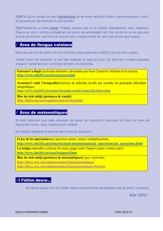 ESCOLA SEGIMON COMAS CURS 2012-13
TEXT-3: Escriu també un petit diaripersonal de les teves vacances d’estiu (aproximadament 5 dies i
50 paraules per dia explicant el que has fet).
TEXT-4:Inventa un petit conte. Tingues present que hi ha d’haver plantejament, nus i desenllaç.
Posa-hi un títol i utilitza el diàleg per fer parlar els personatges. No l’has de fer en un sol dia, pots
anar-lo planificant i escrivint de mica en mica i també hi pots fer les il·lustracions que vulguis.
 Àrea de llengua catalana
Recorda que hauràs d’anar fent les activitats dels quadernets d’ORTO que no s’han acabat.
També t’anirà bé practicar el que hem treballat al llarg del curs. Ho pots fer a través d’aquests
enllaços i també els jocs i activitats del bloc de cicle mitjà.
Entrena’t a llegir:Activitats diferents i divertides per fixar l’atenció i millorar en la lectura.
http://www.edu365.cat/entrena/groc.html
Aventura’t amb l’ortografia:Exercicis de diferents nivells per resoldre les principals dificultats
ortogràfiques.
http://www.edu365.cat/primaria/muds/catala/ortografia/index.htm
Bloc de cicle mitjà (pestanya de català)
http://blocs.xtec.cat/segimoncomas12cm/catala/
 Àrea de matemàtiques
És molt important que vagis repassant les taules de multiplicari practiquis el càlcul de totes les
operacions (suma, resta, multiplicació i divisió).
Els enllaços següents et serviran per continuar avançant:
El joc de les operacions:per practicar sumes, restes i multiplicacions.
http://www.edu365.cat/primaria/muds/matematiques/joc_operacions/joc_operacions.html
La botiga:Aprendre a utilizar els euros, pagar amb l’import exacte i tornar canvi.
http://www.edu365.cat/euro/botigues9.htm
Bloc de cicle mitjà (pestanya de matemàtiques): jocs i activitats.
http://blocs.xtec.cat/segimoncomas12cm/matematiques/
http://blocs.xtec.cat/segimoncomas12cm/matematiques/4t-curs/
I l’últim deure...
No oblidis passar-t’ho bé i omplir l’estiu d’experiències meravelloses amb els amics i la família.
BON ESTIU !
 