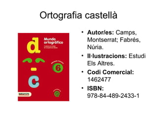 Ortografia castellà
          • Autor/es: Camps,
            Montserrat; Fabrés,
            Núria.
          • Il·lustracions: Estudi
            Els Altres.
          • Codi Comercial:
            1462477
          • ISBN:
            978-84-489-2433-1
 