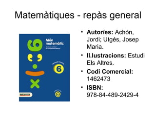Matemàtiques - repàs general
              • Autor/es: Achón,
                Jordi; Utgés, Josep
                Maria.
              • Il.lustracions: Estudi
                Els Altres.
              • Codi Comercial:
                1462473
              • ISBN:
                978-84-489-2429-4
 