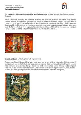Generalitat de Catalunya
Departament d’Ensenyament
Escola Damià Mateu
Els fantàstics llibres voladors del Sr. Morris Lessmore. William Joyce & Joe Bluhm. Andana
Editorial
Morris Lessmore estimava les paraules, estimava les històries, estimava els llibres. Però en tota
història sempre sorgeix algun contratemps. Un dia el cel es va enfosquir i el vent començà a bufar
i bufar… i tot el que hi havia al voltant de Morris va quedar ben escampat. Fins i tot les paraules
dels seus llibres. Llavors, es va trobar amb una noia encantadora que volava portada per un animat
estol de llibres voladors, i li va regalar el seu conté preferit. Aquell llibre li va demanar que el seguís
i el va portar a un edifici extraordinari on “feien niu” molts altres llibres…
El petit jardiner. Emily Hughes. Ed. Impedimenta
Aquest era el jardí. No semblava gran cosa, però per al seu jardiner ho era tot. Així comença El
petit jardiner, una petita història plena de grans emocions. És la commovedora història d’un nen, no
més gran que la seva mascota, que no es veu amb cor de fer-se càrrec del seu exuberant jardí.
Fins que un dia decideix demanar ajuda. Una delicada faula sobre la perseverança, l’entusiasme i
la força de l’amor que agradarà els més petits i entendrirà els cors dels més grans.
 
