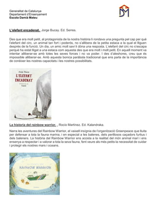 Generalitat de Catalunya
Departament d’Ensenyament
Escola Damià Mateu
L’elefant encadenat.. Jorge Bucay. Ed. Serres.
Des que era molt petit, al protagonista de la nostra història li rondava una pregunta pel cap per què
l’elefant del circ, un animal tan fort i poderós, no s’allibera de la petita estaca a la qual el lliguen
després de la funció. Un dia, un amic molt savi li dóna una resposta. L’elefant del circ no s’escapa
perquè ha estat lligat a una estaca com aquesta des que era molt i molt petit. En aquell moment va
intentar alliberar-se amb totes les seves forces i no va poder. I des d’aleshores, creu que és
impossible alliberar-se. Amb aquesta bonica paràbola tradicional que ens parla de la importància
de conèixer les nostres capacitats i les nostres possibilitats.
La historia del rainbow warrior. . Rocío Martínez. Ed. Kalandraka.
Narra les aventures del Rainbow Warrior, el vaixell insígnia de l’organització Greenpeace que lluita
per defensar a tota la fauna marina, i en especial a les balenes, dels perillosos caçadors furtius i
dels baleners. La història del Rainbow Warrior ens acosta a la realitat del món animal marí i ens
ensenya a respectar i a valorar a tota la seva fauna, fent veure als més petits la necessitat de cuidar
i protegir els nostres mars i oceans.
 