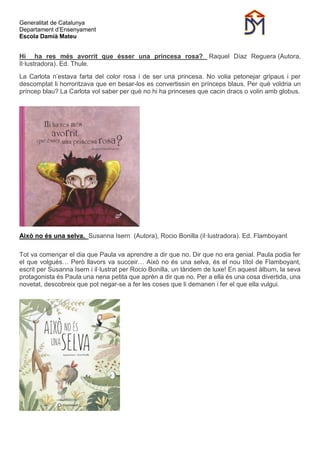 Generalitat de Catalunya
Departament d’Ensenyament
Escola Damià Mateu
Hi ha res més avorrit que ésser una princesa rosa? Raquel Díaz Reguera (Autora,
Il·lustradora). Ed. Thule.
La Carlota n’estava farta del color rosa i de ser una princesa. No volia petonejar gripaus i per
descomptat li horroritzava que en besar-los es convertissin en prínceps blaus. Per què voldria un
príncep blau? La Carlota vol saber per què no hi ha princeses que cacin dracs o volin amb globus.
Això no és una selva. Susanna Isern (Autora), Rocio Bonilla (iI·lustradora). Ed. Flamboyant
Tot va començar el dia que Paula va aprendre a dir que no. Dir que no era genial. Paula podia fer
el que volgués… Però llavors va succeir… Això no és una selva, és el nou títol de Flamboyant,
escrit per Susanna Isern i il·lustrat per Rocio Bonilla, un tàndem de luxe! En aquest àlbum, la seva
protagonista és Paula una nena petita que aprèn a dir que no. Per a ella és una cosa divertida, una
novetat, descobreix que pot negar-se a fer les coses que li demanen i fer el que ella vulgui.
 
