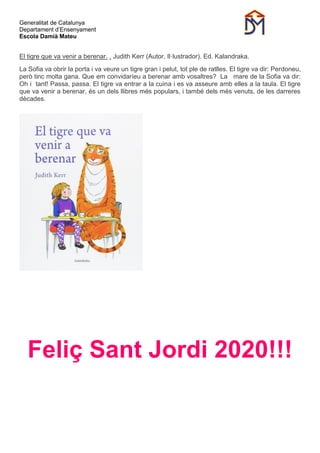 Generalitat de Catalunya
Departament d’Ensenyament
Escola Damià Mateu
El tigre que va venir a berenar. . Judith Kerr (Autor, Il·lustrador). Ed. Kalandraka.
La Sofia va obrir la porta i va veure un tigre gran i pelut, tot ple de ratlles. El tigre va dir: Perdoneu,
però tinc molta gana. Que em convidaríeu a berenar amb vosaltres? La mare de la Sofia va dir:
Oh i tant! Passa, passa. El tigre va entrar a la cuina i es va asseure amb elles a la taula. El tigre
que va venir a berenar, és un dels llibres més populars, i també dels més venuts, de les darreres
dècades.
Feliç Sant Jordi 2020!!!
 