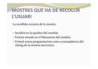 MOSTRES QUE HA DE RECOLLIR
L’USUARI
La recollida correcta de la mostra:
— Incidirà en la qualitat del resultat.
— Evitarà retards en el lliurament del resultat.
— Evitarà noves programacions com a conseqüència del
rebuig de la mostra incorrecte.
 