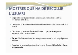 MOSTRES QUE HA DE RECOLLIR
L’USUARI
— Seguiu les instruccions que us donaran juntament amb la
sol·licitud analítica.
— Dipositeu la mostra dintre del contenidor que us hauran donat al
centre.
— Dipositeu la mostra al contenidor en la quantitat que us
indiquin a les instruccions.
— Tapeu bé el contenidor per assegurar-vos que no es pugui perdre
mostra.
— Guardeu la mostra i porteu-la al centre de recollida el dia i hora
programats.
 