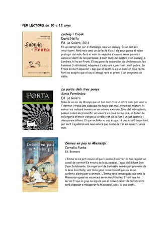 PER LECTORS de 10 a 12 anys

                     Ludwig i Frank
                     David Nel·lo
                     Ed. La Galera, 2011
                     En un castell del cor d'Alemanya, neix en Ludwig. És un nen sa i
                     intel•ligent. Però neix amb un defecte físic i els seus pares el volen
                     protegir del món. Però el món de vegades s'escola sense permís i
                     canvia el destí de les persones. I molt lluny del castell d'en Ludwig, a
                     Londres, hi ha en Frank. El seu pare és reparador de Underwoods, les
                     famoses (i oblidades) màquines d'escriure i, per tant, molt pobre. En
                     Frank és molt espavilat i sap que el destí no és un camí en línia recta.
                     Però no sospita que el seu s'amaga rere el premi d'un programa de
                     ràdio.



                     La porta dels tres panys
                     Sonia Fernández
                     Ed. La Galera
                     Niko és un noi de 14 anys que un bon matí tria un altre camí per anar a
                     l'institut i troba una cada que no havia vist mai. Atret pel misteri, hi
                     entra i es trobarà immers en un univers extrany. Dins del món quàntic
                     passen coses sorprenents: un univers es crea del no-res, un taller de
                     rellotgeria ofereix viatges a la velocitat de la llum i un gat apareix i
                     desapareix alhora. El que en Niko no sap és que té una missió important;
                     per sort l'ajudaran uns nous amics que acaba de fer en aquest curiós
                     món.




                        Deixeu en pau la Mississipi
                        Cornelia Funke
                        Ed. Bromera

                        L’Emma no es pot creure el que li acaba d’ocórrer: li han regalat un
                        cavall de veritat! Es tracta de la Mississipi, l’egua del difunt Don
                        Juan Sotobrante. Un regal així de fantàstic només pot provenir de
                        la seva àvia Dolly, una dona gens convencional que viu en un
                        autèntic alberg per a animals. L’Emma està convençuda que amb la
                        Mississipi aquestes vacances seran inoblidables. I tant que ho
                        seran! El que la jove no sap és que el malvat nebot de Sotobrante
                        està disposat a recuperar la Mississipi, costi el que costi...
 