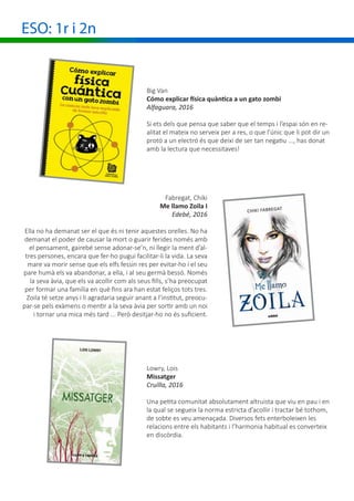 ESO: 1r i 2n
Big Van
Cómo explicar física quàntica a un gato zombi
Alfaguara, 2016
Si ets dels que pensa que saber que el temps i l’espai són en re-
alitat el mateix no serveix per a res, o que l’únic que li pot dir un
protó a un electró és que deixi de ser tan negatiu ..., has donat
amb la lectura que necessitaves!
Fabregat, Chiki
Me llamo Zoila I
Edebé, 2016
Ella no ha demanat ser el que és ni tenir aquestes orelles. No ha
demanat el poder de causar la mort o guarir ferides només amb
el pensament, gairebé sense adonar-se’n, ni llegir la ment d’al-
tres persones, encara que fer-ho pugui facilitar-li la vida. La seva
mare va morir sense que els elfs fessin res per evitar-ho i el seu
pare humà els va abandonar, a ella, i al seu germà bessó. Només
la seva àvia, que els va acollir com als seus fills, s’ha preocupat
per formar una família en què fins ara han estat feliços tots tres.
Zoila té setze anys i li agradaria seguir anant a l’institut, preocu-
par-se pels exàmens o mentir a la seva àvia per sortir amb un noi
i tornar una mica més tard ... Però desitjar-ho no és suficient.
Lowry, Lois
Missatger
Cruïlla, 2016
Una petita comunitat absolutament altruista que viu en pau i en
la qual se segueix la norma estricta d’acollir i tractar bé tothom,
de sobte es veu amenaçada. Diversos fets enterboleixen les
relacions entre els habitants i l’harmonia habitual es converteix
en discòrdia.
 