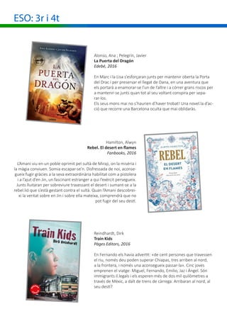 ESO: 3r i 4t
Hamilton, Alwyn
Rebel. El desert en flames
Fanbooks, 2016
L’Amani viu en un poble oprimit pel sultà de Miraji, on la misèria i
la màgia conviuen. Somia escapar-se’n. Disfressada de noi, aconse-
gueix fugir gràcies a la seva extraordinària habilitat com a pistolera
i a l’ajut d’en Jin, un fascinant estranger a qui l’exèrcit persegueix.
Junts lluitaran per sobreviure travessant el desert i sumant-se a la
rebel.lió que s’està gestant contra el sultà. Quan l’Amani descobrei-
xi la veritat sobre en Jin i sobre ella mateixa, comprendrà que no
pot fugir del seu destí.
Reindhardt, Dirk
Train Kids
Pàges Editors, 2016
En Fernando els havia advertit: «de cent persones que travessen
el riu, només deu poden superar Chiapas, tres arriben al nord,
a la frontera, i només una aconsegueix passar-la». Cinc joves
emprenen el viatge: Miguel, Fernando, Emilio, Jaz i Ángel. Són
immigrants il.legals i els esperen més de dos mil quilòmetres a
través de Mèxic, a dalt de trens de càrrega. Arribaran al nord, al
seu destí?
Alonso, Ana ; Pelegrín, Javier
La Puerta del Dragón
Edebé, 2016
En Marc i la Lisa s’esforçaran junts per mantenir oberta la Porta
del Drac i per preservar el llegat de Dana, en una aventura que
els portarà a enamorar-se l’un de l’altre i a córrer grans riscos per
a mantenir-se junts quan tot al seu voltant conspira per sepa-
rar-los.
Els seus mons mai no s’haurien d’haver trobat! Una novel.la d’ac-
ció que recorre una Barcelona oculta que mai oblidaràs.
 