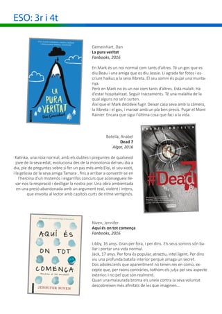 ESO: 3r i 4t
Botella, Anabel
Dead 7
Algar, 2016
Katinka, una noia normal, amb els dubtes i preguntes de qualsevol
jove de la seva edat, evoluciona des de la monotonia del seu dia a
dia, ple de preguntes sobre si fer un pas més amb Eloi, el seu xicot,
i la gelosia de la seva amiga Tamara , fins a arribar a convertir-se en
l’heroïna d’un misteriós i esgarrifós concurs que aconsegueix lle-
var-nos la respiració i deslligar la nostra por. Una obra ambientada
en una presó abandonada amb un argument real, violent i intens,
que envolta al lector amb capítols curts de ritme vertiginós.
Niven, Jennifer
Aquí és on tot comença
Fanbooks, 2016
Libby, 16 anys. Gran per fora, i per dins. Els seus somnis són ba-
llar i portar una vida normal.
Jack, 17 anys. Per fora és popular, atractiu, intel.ligent. Per dins
viu una profunda batalla interior perquè amaga un secret.
Dos adolescents que aparentment no tenen res en comú, ex-
cepte que, per raons contràries, tothom els jutja pel seu aspecte
exterior, i no pel que són realment.
Quan una malaurada broma els uneix contra la seva voluntat
descobreixen més afinitats de les que imaginen...
Gemeinhart, Dan
La pura veritat
Fanbooks, 2016
En Mark és un noi normal com tants d’altres. Té un gos que es
diu Beau i una amiga que es diu Jessie. Li agrada fer fotos i es-
criure haikus a la seva llibreta. El seu somni és pujar una munta-
nya.
Però en Mark no és un noi com tants d’altres. Està malalt. Ha
d’estar hospitalitzat. Seguir tractaments. Té una malaltia de la
qual alguns no se’n surten.
Així que el Mark decideix fugir. Deixar casa seva amb la càmera,
la llibreta i el gos, i marxar amb un pla ben precís. Pujar el Mont
Rainier. Encara que sigui l’última cosa que faci a la vida.
 