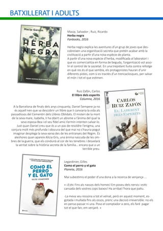 BATXILLERAT I ADULTS
Masip, Salvador ; Ruiz, Ricardo
Herba negra
Fanbooks, 2016
Herba negra explica les aventures d’un grup de joves que des-
cobreixen una organització secreta que pretén acabar amb la
civilització a partir d’una nova espècie de planta.
A partir d’una nova espècie d’herba, modificada al laboratori i
que es comercialitza en forma de beguda, l’organització vol asso-
lir el control de la societat. En una trepidant lluita contra rellotge
en què res és el que sembla, els protagonistes hauran d’unir
diferents pistes, com si es tractés d’un trencaclosques, per salvar
el món i tot el que estimen.
Ruiz Zafón, Carlos
El llibre dels esperits
Columna, 2016
A la Barcelona de finals dels anys cinquanta, Daniel Sempere ja no
és aquell nen que va descobrir un llibre que li canviaria la vida als
passadissos del Cementiri dels Llibres Oblidats. El misteri de la mort
de la seva mare, Isabella, li ha obert un abisme a l’ànima del qual la
seva esposa Bea i el seu fidel amic Fermín intenten salvar-lo.
Just quan Daniel creu que és a un pas de resoldre l’enigma, una
conjura molt més profunda i obscura del que mai no s’hauria pogut
imaginar desplega la seva xarxa des de les entranyes del Règim. És
aleshores quan apareix Alícia Gris, una ànima nascuda de les om-
bres de la guerra, que els conduirà al cor de les tenebres i desvelarà
la veritat sobre la història secreta de la família… encara que a un
terrible preu.
Legardinier, Gilles
Como el perro y el gato
Planeta, 2016
Mai subestimis el poder d’una dona a la recerca de venjança ...
«-¡Estic Fins als nassos dels homes! Em poseu dels nervis i estic
cansada dels vostres cops baixos! Ha arribat l’hora que patiu.
-La meva veu ressona a tot el veïnat, però en aquest moment, es-
gotada i mullada fins als ossos, prenc una decisió irreversible: no els
en penso passar ni una. Poso el comptador a zero, els faré pagar
tot el que fan; em venjaré. »
 