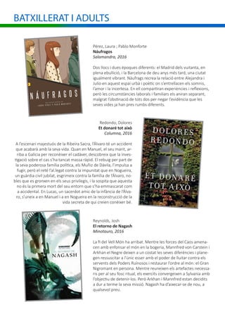 BATXILLERAT I ADULTS
Pérez, Laura ; Pablo Monforte
Náufragos
Salamandra, 2016
Dos llocs i dues èpoques diferents: el Madrid dels vuitanta, en
plena ebullició, i la Barcelona de deu anys més tard, una ciutat
igualment vibrant. Nàufrags recrea la relació entre Alejandra i
Julio en aquest espai urbà i poètic on s’entrellacen els somnis,
l’amor i la incertesa. En ell compartiran experiències i reflexions,
però les circumstàncies laborals i familiars els aniran separant,
malgrat l’obstinació de tots dos per negar l’evidència que les
seves vides ja han pres rumbs diferents.
Redondo, Dolores
Et donaré tot això
Columna, 2016
A l’escenari majestuós de la Ribeira Sacra, l’Álvaro té un accident
que acabarà amb la seva vida. Quan en Manuel, el seu marit, ar-
riba a Galícia per reconèixer el cadàver, descobreix que la inves-
tigació sobre el cas s’ha tancat massa ràpid. El rebuig per part de
la seva poderosa família política, els Muñiz de Dávila, l’impulsa a
fugir, però el reté l’al.legat contra la impunitat que en Nogueira,
un guàrdia civil jubilat, esgrimeix contra la família de l’Álvaro, no-
bles que es gronxen en els seus privilegis, i la sospita que aquesta
no és la primera mort del seu entorn que s’ha emmascarat com
a accidental. En Lucas, un sacerdot amic de la infància de l’Álva-
ro, s’uneix a en Manuel i a en Nogueira en la reconstrucció de la
vida secreta de qui creien conèixer bé.
Reynolds, Josh
El retorno de Nagash
Minotauro, 2016
La fi del Vell Món ha arribat. Mentre les forces del Caos amena-
cen amb enfonsar el món en la bogeria, Mannfred von Carstein i
Arkhan el Negre deixen a un costat les seves diferències i plane-
gen ressuscitar a l’únic esser amb el poder de lluitar contra els
servents dels Poders Ruïnosos i restaurar l’ordre al món: el Gran
Nigromant en persona. Mentre reuneixen els artefactes necessa-
ris per al seu fosc ritual, els exercits convergeixen a Sylvania amb
l’objectiu de detenir-los. Però Arkhan i Mannfred estan decidits
a dur a terme la seva missió. Nagash ha d’aixecar-se de nou, a
qualsevol preu.
 