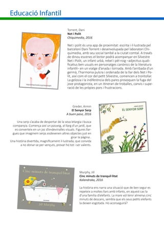 Educació Infantil
Torrent, Dani
Net i Polit
Chiquimedia, 2016
Net i polit és una app de proximitat: escrita i il·lustrada pel
barceloní Dani Torrent i desenvolupada pel laboratori Chi-
quimedia, amb seu social també a la ciutat comtal. A través
de dinou escenes el lector podrà acompanyar en Silvestre
Net i Polit, un infant urbà, rebel i pèl-roig –adjectius quali-
ficatius ben usuals en personatges canònics de la literatura
infantil– en un viatge d’anada i tornada. Amb l’arribada d’un
germà, l’harmonia pulcra i ordenada de la llar dels Net i Po-
lit, així com el cor del petit Silvestre, comencen a trontollar.
La gelosia i la indiferència dels pares provoquen la fuga del
jove protagonista, en un itinerari de troballes, canvis i supe-
ració de les pròpies pors i frustracions.
Greder, Armin
El Senyor Serp
A buen paso, 2016
Una serp s’acaba de despertar de la seva letargia i busca
companyia. Comença així un passeig, al llarg d’un jardí, que
es converteix en un joc d’endevinalles visuals. Figures llar-
gues que imaginem serps esdevenen altres objectes just en
girar la pàgina..
Una història divertida, magníficament il·lustrada, que convida
a no donar-se per vençuts, provar-ho tot i ser valents.
Murphy, Jill
Cinc minuts de tranquil·litat
Kalandraka, 2016
La història ens narra una situació que de ben segur es
repeteix a moltes llars amb infants, en aquest cas la
d’una família d’elefants. La mare vol tenir almenys cinc
minuts de descans, sembla que els seus petits elefants
la deixen esgotada. Ho aconseguirà?
 