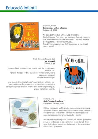Educació Infantil
Stephens, Helen
Com amagar un lleó a l’escola
Ediciones B, 2016
No està permès que un lleó vagi a l’escola.
Però el lleó de l’Iris no es vol quedar a fora, de manera
que intenta esquitllar-se darrere seu i fins i tot es cola
d’amagatotis a l’excursió al museu.
Podrà l’Iris amagar el seu lleó abans que la mestra el
descobreixi?
Friot, Bernard; Tessaro, Gek
Sóc un cavall
Siruela, 2016
Un camell està ben avorrit de repetir cada dia el mateix nú-
mero al circ.
Per això decideix sortir a buscar una feina diferent, i es fa
passar per un cavall.
Sempre ho ha desitjat!
Una història divertida i plena d’imaginació, on totes les nor-
mes canvien per fer-nos veure com n’és d’important lluitar
per aconseguir ser allò que volem i a no donar-se per vençuts,
provar-ho tot i ser valents.
Bestard, Aina
Què s’amaga dins el mar?
Cossetània Edicions, 2016
El llibre no segueix un fil narratiu convencional, ens mostra
situacions diverses recolzades en textos dividits en tres parts,
una per a cada color. El text provoca interès i expectació
quan es necessita, i és també evocador i poètic.
Durant la seva contemplació, cadascú pot decidir què té més
pes, si la pedagogia, el joc o ambdues coses. De fet, depe-
nent de la pàgina que mirem, la balança es decantarà cap a
un costat o cap a l’altre.
 