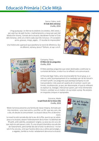 Educació Primària | Cicle Mitjà
Company, Flavia
El llibre de les preguntes
Cruïlla, 2016
El llibre planteja preguntes que estan destinades a estimular la
curiositat del lector, a induir-lo a la reflexió i a la comunicació.
A l’hora de llegir l’obra, seria recomanable fer-ho en grup, o, si
més no, amb l’acompanyament d’un mediador per tal de treure’n
el màxim profit. Les preguntes que planteja Company no són
transcendents i més aviat se’n podria dir el contrari: sovint són
trivials, insubstancials, ja que, per descomptat, el que és rellevant
és explicar-se, dialogar, intercanviar parers, per mirar d’entendre
l’entorn, conèixer-se un mateix i els qui estan a prop. No existeix-
en respostes úniques ni apropiades.
Sierra i Fabra, Jordi
El club dels estranys
Cruïlla, 2016
L’Hug quequeja i en Bernat és dislèctic (no dislèxic, DIEC dixit), i
per això han de patir burles i maltractaments a classe per part del
bèstia d’en Vicenç. Cansats de la situació, decideixen fundar el Club
dels Estranys, amb uns criteris cada cop més inclusius: s’hi accepten
prims, grassos, miops, pigats... El resultat és imprevisible!
Una història de superació que qüestiona la noció de diferència. Qui
és diferent, estrany, doncs? Tothom, al cap i a la fi.
Carranza, Maite
La pel.lícula de la meva vida
Cruïlla, 2016
Maite Carranza presenta una família de classe mitjana, formada per
tres membres –una mare actriu, una filla i un fill– que veu com, dia
a dia, els deutes la consumeixen. La situació decau fins al desnona-
ment.
La novel·la està narrada des de la veu de la filla, que és qui se sobre-
posa a la situació, davant l’esfondrament de la mare i la debilitat del
fill petit, amb valentia, acceptació i enginy. La seva veu ens ve a dir
que això ens pot passar a tots. És una situació dramàtica viscuda des
de l’astorament, però també des de la lluita i la denúncia. I no tan
sols hi ha una veu, sinó que l’autora dóna veu a altres personatges, i
a vegades, també es mulla i veladament denuncia la situació.
 