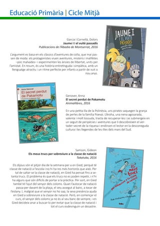 Educació Primària | Cicle Mitjà
Genover, Anna
El secret perdut de Pakamotu
Animallibres, 2016
En una petita illa de la Polinèsia, uns pirates saquegen la granja
de perles de la família Poevai. L’Aroha, una nena agosarada,
valenta i molt tossuda, tracta de recuperar-les i se submergeix en
un seguit de peripècies i aventures que li descobreixen el ver-
tader secret de la riquesa i endinsen el lector en la desconeguda
cultura i les llegendes de les illes dels mars del Sud.
Garcia i Cornellà, Dolors
	 Jaume I i el vuitè passadís
Publicacions de l’Abadia de Montserrat, 2016
L’argument es basa en els clàssics d’aventures de colla, que mai pas-
sen de moda: els protagonistes viuen aventures, misteris i malifetes
–poc malvades– i experimenten les ànsies de llibertat, units per
l’amistat. En resum, és una història entretinguda i simpàtica, amb un
llenguatge atractiu i un ritme perfecte per infants a partir de vuit o
nou anys.
Samson, Gideon
Els meus trucs per sobreviure a la classe de natació
Takatuka, 2016
Els dijous són el pitjor dia de la setmana per a en Gied, perquè té
classe de natació a l’escola i no hi ha res més horrorós que això. Per
tal de saltar-se la classe de natació, en Gied ha pensat fins a se-
tanta trucs. El problema és que els trucs no es poden repetir, i n’hi
ha alguns que són difícils de portar a la pràctica. Per sort, en Gied
també té l’ajut del senyor dels coloms. Quan l’autocar de natació
passa per davant de la plaça, el veu assegut al banc, a tocar de
l’estany. I, malgrat que el senyor no ho sap, la seva presència ajuda
en Gied a sobreviure a la classe de natació. Però, en començar el
curs, el senyor dels coloms ja no és al seu banc de sempre, i en
Gied decideix anar a buscar-lo per evitar que la classe de natació i
tot el curs esdevinguin un desastre.
 