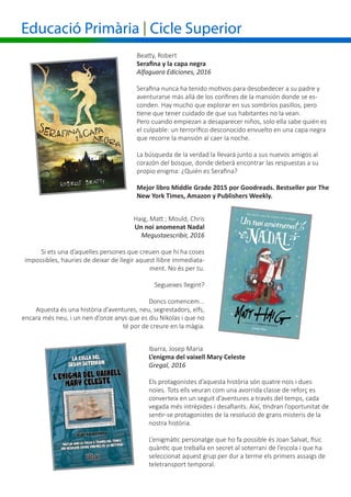Educació Primària | Cicle Superior
Haig, Matt ; Mould, Chris
Un noi anomenat Nadal
Megustaescribir, 2016
Si ets una d’aquelles persones que creuen que hi ha coses
impossibles, hauries de deixar de llegir aquest llibre immediata-
ment. No és per tu.
Segueixes llegint?
Doncs comencem...
Aquesta és una història d’aventures, neu, segrestadors, elfs,
encara més neu, i un nen d’onze anys que es diu Nikolas i que no
té por de creure en la màgia.
Beatty, Robert
Serafina y la capa negra
Alfaguara Ediciones, 2016
Serafina nunca ha tenido motivos para desobedecer a su padre y
aventurarse más allá de los confines de la mansión donde se es-
conden. Hay mucho que explorar en sus sombríos pasillos, pero
tiene que tener cuidado de que sus habitantes no la vean.
Pero cuando empiezan a desaparecer niños, solo ella sabe quién es
el culpable: un terrorífico desconocido envuelto en una capa negra
que recorre la mansión al caer la noche.
La búsqueda de la verdad la llevará junto a sus nuevos amigos al
corazón del bosque, donde deberá encontrar las respuestas a su
propio enigma: ¿Quién es Serafina?
Mejor libro Middle Grade 2015 por Goodreads. Bestseller por The
New York Times, Amazon y Publishers Weekly.
Ibarra, Josep Maria
L’enigma del vaixell Mary Celeste
Gregal, 2016
Els protagonistes d’aquesta història són quatre nois i dues
noies. Tots ells veuran com una avorrida classe de reforç es
converteix en un seguit d’aventures a través del temps, cada
vegada més intrèpides i desafiants. Així, tindran l’oportunitat de
sentir-se protagonistes de la resolució de grans misteris de la
nostra història.
L’enigmàtic personatge que ho fa possible és Joan Salvat, físic
quàntic que treballa en secret al soterrani de l’escola i que ha
seleccionat aquest grup per dur a terme els primers assaigs de
teletransport temporal.
 