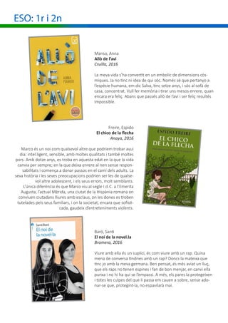 ESO: 1r i 2n
Manso, Anna
Allò de l’avi
Cruïlla, 2016
La meva vida s’ha convertit en un embolic de dimensions còs-
miques. Ja no tinc ni idea de qui sóc. Només sé que pertanyo a
l’espècie humana, em dic Salva, tinc setze anys, i sóc al sofà de
casa, concentrat. Vull fer memòria i tirar uns mesos enrere, quan
encara era feliç. Abans que passés allò de l’avi i ser feliç resultés
impossible.
Freire, Espido
El chico de la flecha
Anaya, 2016
Marco és un noi com qualsevol altre que podríem trobar avui
dia: intel.ligent, sensible, amb moltes qualitats i també moltes
pors. Amb dotze anys, es troba en aquesta edat en la que la vida
canvia per sempre; en la que deixa enrere al nen sense respon-
sabilitats i comença a donar passos en el camí dels adults. La
seva història i les seves preocupacions podrien ser les de qualse-
vol altre adolescent, i els seus errors, molt semblants.
L’única diferència és que Marco viu al segle I d. C. a l’Emerita
Augusta, l’actual Mèrida, una ciutat de la Hispània romana on
conviuen ciutadans lliures amb esclaus, on les dones es troben
tutelades pels seus familiars, i on la societat, encara que sofisti-
cada, gaudeix d’entreteniments violents.
Baró, Santi
El noi de la novel.la
Bromera, 2016
Viure amb ella és un suplici, és com viure amb un rap. Quina
mena de conversa tindries amb un rap? Doncs la mateixa que
tinc jo amb la meva germana. Ben pensat, és més aviat un lluç,
que els raps no tenen espines i fan de bon menjar, en canvi ella
punxa i no hi ha qui se l’empassi. A més, els pares la protegeixen
i totes les culpes del que li passa em cauen a sobre, sense ado-
nar-se que, protegint-la, no espavilarà mai.
 
