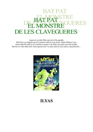 Aquest és un dels llibre que més m'ha agradat:
Bat Pat és un ratpenat que fa aventures amb als seus amics: Marti, Rebeca i Leo.
Estava Bat Pat amb la seva família a un parc i de sobte van sentir una olor terrible,
Bat Pat va voler saber d'on venia aquesta olor i va anar amb els seus amics a descobrir-ho....
ILYAS
 