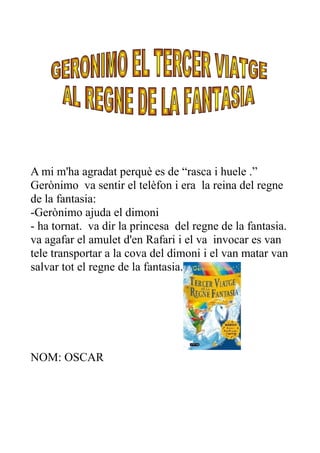 A mi m'ha agradat perquè es de “rasca i huele .”
Gerònimo va sentir el telèfon i era la reina del regne
de la fantasia:
-Gerònimo ajuda el dimoni
- ha tornat. va dir la princesa del regne de la fantasia.
va agafar el amulet d'en Rafari i el va invocar es van
tele transportar a la cova del dimoni i el van matar van
salvar tot el regne de la fantasia.
NOM: OSCAR
 