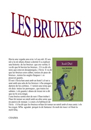 Havia una vegada una avia i el seu nét. El seu
nét a la nit abans d'anar a dormir li a explicat
una historia de les bruixes que era veritat, li
va dir que hi havien les bruixes . I li va dir els
nens que estaven desapareguts, i l'àvia li va dir
que les bruixes eren calbes, tenien els peus de
bruixes , tenien les ungles llargues i es
posaven guants.
El net i l'àvia han anat amb un hotel i el net a
anat amb una sala de les bruixes i s'ha amagat a
darrere de les cortines. I tenien una reina que
els deia traieu les perruques , que traieu les
sabates i els guants i abans de treure tot a dit
que no hi avia ningú.
I una bruixa sentia olor de nen i l'han trobat i
l'han fet tornar un ratolí amb un altre amic que
no parava de menjar. i a anat a la habitació de
l'àvia i li ha dit que les bruixes m'han fet tornar un ratolí amb el meu amic i els
ha cregut. M'ha agradat perquè és de fantasia i fa molt de riure i el final és
molt feliç.
CHAIMA
 
