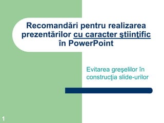 1
Recomandări pentru realizarea
prezentărilor cu caracter ştiinţific
în PowerPoint
Evitarea greşelilor în
construcţia slide-urilor
 