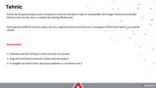 Înainte de începerea propriu zisă a campaniei și acțiunilor de Black Friday, îți recomandăm să te asiguri de buna funcționare
tehnică a site-ului tău, dar și a codului de tracking 2Performant.
Dacă operezi modificări tehnice asupra site-ului, asigură-te de buna funcționare a trackingului 2Performant pentru a nu pierde
vânzări.
Recomandări:
➢ Testează codul de tracking în toate scenariile de achiziție
➢ Asigură-te de buna funcționare a feed-urilor de produse
➢ Fii pregătit să intervii tehnic dacă apar probleme cu una dintre cele 2
Tehnic
 