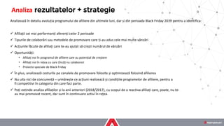 Analizează în detaliu evoluția programului de afiliere din ultimele luni, dar și din perioada Black Friday 2019 pentru a identifica:
✓ Afiliații cei mai performanți aferenți celor 2 perioade
✓ Tipurile de colaborări sau metodele de promovare care ți-au adus cele mai multe vânzări
✓ Acțiunile făcute de afiliați care te-au ajutat să crești numărul de vânzări
✓ Oportunități:
• Afiliați noi în programul de afiliere care au potențial de creștere
• Afiliați noi în rețea cu care (încă) nu colaborezi
• Proiecte speciale de Black Friday
✓ În plus, analizează costurile pe canalele de promovare folosite și optimizează folosind afilierea
✓ Nu uita nici de concurență – urmărește ce acțiuni realizează și condițiile programelor de afiliere, pentru a
fi competitivi în categoria din care faci parte.
✓ Poți extinde analiza afiliaților și la anii anteriori (2018/2017), cu scopul de a reactiva afiliați care, poate, nu te-
au mai promovat recent, dar sunt în continuare activi în rețea.
Analiza rezultatelor + strategie
 