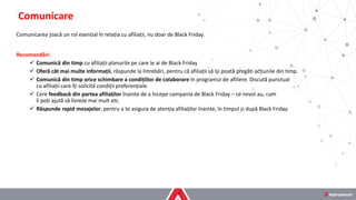 Comunicarea joacă un rol esențial în relația cu afiliații, nu doar de Black Friday.
Recomandări:
✓ Comunică din timp cu afiliații planurile pe care le ai de Black Friday
✓ Oferă cât mai multe informații, răspunde la întrebări, pentru că afiliații să își poată pregăti acțiunile din timp.
✓ Comunică din timp orice schimbare a condițiilor de colaborare în programul de afiliere. Discută punctual
cu afiliații care îți solicită condiții preferențiale.
✓ Cere feedback din partea afiliaților înainte de a începe campania de Black Friday – ce nevoi au, cum
îi poți ajută să livreze mai mult etc.
✓ Răspunde rapid mesajelor, pentru a te asigura de atenția afiliaților înainte, în timpul și după Black Friday.
Comunicare
 