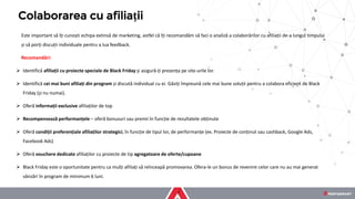 Este important să îți cunoști echipa extinsă de marketing, astfel că îți recomandăm să faci o analiză a colaborărilor cu afiliații de-a lungul timpului
și să porți discuții individuale pentru a lua feedback.
Recomandări:
➢ Identifică afiliații cu proiecte speciale de Black Friday și asigură-ți prezența pe site-urile lor.
➢ Identifică cei mai buni afiliați din program și discută individual cu ei. Găsiți împreună cele mai bune soluții pentru a colabora eficient de Black
Friday (și nu numai).
➢ Oferă informații exclusive afiliaților de top
➢ Recompensează performanțele – oferă bonusuri sau premii în funcție de rezultatele obținute
➢ Oferă condiții preferențiale afiliaților strategici, în funcție de tipul lor, de performanțe (ex. Proiecte de conținut sau cashback, Google Ads,
Facebook Ads)
➢ Oferă vouchere dedicate afiliaților cu proiecte de tip agregatoare de oferte/cupoane
➢ Black Friday este o oportunitate pentru ca mulți afiliați să reînceapă promovarea. Ofera-le un bonus de revenire celor care nu au mai generat
vânzări în program de minimum 6 luni.
Colaborarea cu afiliații
 