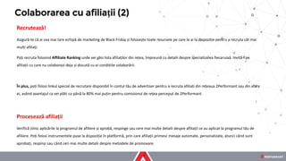 Recrutează!
Asigură-te că ai cea mai tare echipă de marketing de Black Friday și folosește toate resursele pe care le ai la dispoziție pentru a recruta cât mai
mulți afiliați.
Poți recruta folosind Affiliate Ranking unde vei găsi lista afiliaților din rețea, împreună cu detalii despre specializarea fiecaruiaă. Invită-i pe
afiliații cu care nu colaborezi deja și discută cu ei condițiile colaborării.
În plus, poți folosi linkul special de recrutare disponibil în contul tău de advertiser pentru a recruta afiliați din rețeaua 2Performant sau din afara
ei, având avantajul ca vei plăti cu până la 80% mai puțin pentru comisionul de rețea perceput de 2Performant.
Procesează afiliații
Verifică zilnic aplicările la programul de afiliere și aprobă, respinge sau cere mai multe detalii despre afiliații ce au aplicat la programul tău de
afiliere. Poți folosi instrumentele puse la dispoziție în platformă, prin care afiliații primesc mesaje automate, personalizate, atunci când sunt
aprobați, respinși sau când ceri mai multe detalii despre metodele de promovare.
Colaborarea cu afiliații (2)
 