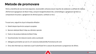 Pentru a beneficia de cea mai mare expunere, recomandăm utilizarea tuturor tipurilor de colaborare cu afiliații din rețeaua
2Performant (agregatoare de Black Friday, campanii Google/Facebook Ads, content/bloguri, agregatoare de feed-uri,
comparatoare de prețuri, agregatoare de oferte/cupoane, cashback-uri etc.)
În acest sens, asigură-te că pui la dispoziția afiliaților:
➢ Detalii despre tipurile de campanii acceptate
➢ Bannere dedicate Black Friday sau ofertelor speciale
➢ Feed-uri de produse dedicate de Black Friday
➢ Vouchere/coduri de reducere (acolo unde se pretează)
➢ Adăugarea promoțiilor pe care le ai în secțiunea dedicată (My Promotions) din cont
➢ Orice alte informații sau materiale ce pot fi valorificate într-o acțiune de promovare a programului de afiliere.
Metode de promovare
 