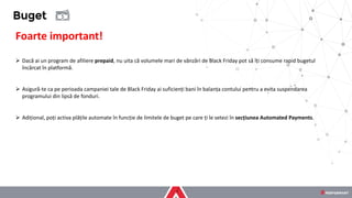 Foarte important!
➢ Dacă ai un program de afiliere prepaid, nu uita că volumele mari de vânzări de Black Friday pot să îți consume rapid bugetul
încărcat în platformă.
➢ Asigură-te ca pe perioada campaniei tale de Black Friday ai suficienți bani în balanța contului pentru a evita suspendarea
programului din lipsă de fonduri.
➢ Adițional, poți activa plățile automate în funcție de limitele de buget pe care ți le setezi în secțiunea Automated Payments.
Buget
 
