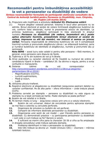 Recomonadări pentru îmbunătăţirea accesibilităţii
la vot a persoanelor cu dizabilităţi de vedere
Sinteza recomandărilor formulate de participanţii atelierului consultativ de la
Centrul de Asitenţă Juridică pentru Persoane cu Dizabilităţi, mun. Chişinău,
str. Puşkin (19 martie 2014)
1. Propunere ade modificare a articolului Articolul 53. Efectuarea votării
(1) Fiecare alegător votează personal. Votarea în locul altor persoane nu se
admite. Biroul electoral al secţiei de votare înmînează alegătorului buletinul de
vot, conform listei electorale, numai la prezentarea actului de identitate. La
primirea buletinului, alegătorul semnează în lista electorală în dreptul
numelui. Persoana cu dizabilitati (de vedere, locomotorii etc.) poate
aplica alternativ faximile, presedintele biroul electoral al secţiei de
votare, impreuna cu alti doi membri, vor intocmi si semna un proces
verbal. Persoana responsabilă de eliberarea buletinului de vot îl completează
înscriind numele şi prenumele alegătorului căruia i se eliberează buletinul, seria
şi numărul buletinului de identitate al alegătorului, numele şi prenumele său şi
semnează.
Nota BENE – acest lucru este valabil si pentru alte persoane – fără membre, în
general, orice persoane care dispune de faxile.
2. Tipărirea a 10 % din buletine de vot şi în Braile.
3. Orice publicaţie cu caracter electoral să fie însoţită cu numarul de ordine al
candidatului tiparit in Braile – candidatul 20. Sa devina o regula, pentru a evita
confuziile si manipularile.
4. Dotarea cabinei de vot corespunzator -
http://provotnevazatori.wordpress.com/2010/11/28/ziua-alegerilor-
parlamentare-28-xi-2010/:
- Magnificatoare (CCITV),
- Lumină suplimentara,
- Masă şi scaun,
- Lupă.
5. Utilizarea plicului-trafaret.
6. Registrul electronic al alegatorului cu dizabilitati (asigurarea pastrarii datelor cu
caracter confidential. Pe de alta parte – ofera informative – unde trebuie plasat
CCITV.
7. Problema cernelei pe stampila – persoana cu dizabilitati nu este sigura ca
stampila nu a lasat cerneala pe hartie. Poate stampila sa poata perfora?
8. Buletin de vot reliefat si in Braile.
9. Pe termen mediu si lung - asigurarea votului prin sms si a votului electronic.
10. Buletin de vot universal. Alaturi de cerculetele pentru aplicarea stampilei
se mai face o colonita cu cerculete perforate.
11. Organizare de simulare cu bulletin de vot perforat.
12. Campanii de informare destinate persoanelor cu dizabilitati.
13. Organizarea unei sectii de vot model – user friendly pentru persoane cu
dizabilitati. Cu demonstratii practice – cu participarea persoanelor cu dizabilitati
– cum este si cum trebuie sa fie? Bariere si solutii.
14. E suficient sa marim cifra pana la character 30-36 si cifra sa fie amplasata
in dreapta cerculetului unde trebuie aplicata stampila.
15. Problema identificarii in liste a persoanelor cu dizabilitati.
16. Site CEC trebuie sa devina un model (Inclusiv CEC) – Zoomare – mărirea
lizibilitatii textului.
 
