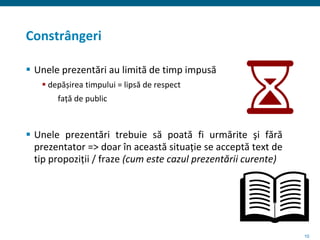 10
Constrângeri
 Unele prezentări au limită de timp impusă
 depășirea timpului = lipsă de respect
față de public
 Unele prezentări trebuie să poată fi urmărite şi fără
prezentator => doar în această situație se acceptă text de
tip propoziții / fraze (cum este cazul prezentării curente)
 