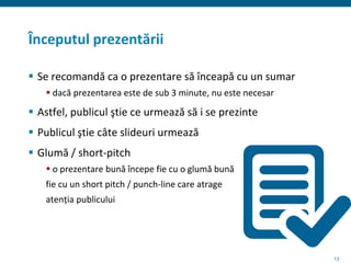 13
Începutul prezentării
 Se recomandă ca o prezentare să înceapă cu un sumar
 dacă prezentarea este de sub 3 minute, nu este necesar
 Astfel, publicul ştie ce urmează să i se prezinte
 Publicul ştie câte slideuri urmează
 Glumă / short-pitch
 o prezentare bună începe fie cu o glumă bună
fie cu un short pitch / punch-line care atrage
atenția publicului
 