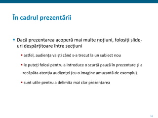 14
În cadrul prezentării
 Dacă prezentarea acoperă mai multe noțiuni, folosiți slide-
uri despărțitoare între secțiuni
 astfel, audiența va ști când s-a trecut la un subiect nou
 le puteți folosi pentru a introduce o scurtă pauză în prezentare și a
recăpăta atenția audienței (cu o imagine amuzantă de exemplu)
 sunt utile pentru a delimita mai clar prezentarea
 