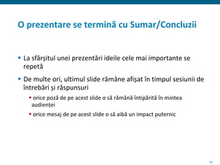 15
O prezentare se termină cu Sumar/Concluzii
 La sfârșitul unei prezentări ideile cele mai importante se
repetă
 De multe ori, ultimul slide rămâne afișat în timpul sesiunii de
întrebări și răspunsuri
 orice poză de pe acest slide o să rămână întipărită în mintea
audienței
 orice mesaj de pe acest slide o să aibă un impact puternic
 