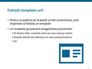 17
Folosiți template-uri!
 Pentru ca publicul să vă poată urmări prezentarea, este
important să folosiţi un template
 Un template garantează omogenitatea prezentării
 Pe fiecare slide, cuvintele cheie vor avea aceeaşi culoare
 Nivelele diferite de indentare vor avea aceleaşi bulleturi
 etc
 