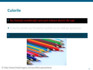 18
Culorile
 Nu folosiţi combinaţii care pot induce dureri de cap
 Culorile palide pe fundaluri palide nu se văd pe proiector
 Culorile închise pe fundaluri închise nu se văd pe proiector
© http://www.freeimages.com/profile/caesantana
 