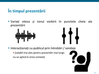 27
În timpul prezentării
 Variați viteza și tonul vorbirii în punctele cheie ale
prezentării
 Interacționați cu publicul prin întrebări / sondaje
 (valabil mai ales pentru prezentări mai lungi;
nu se aplică în orice context)
 